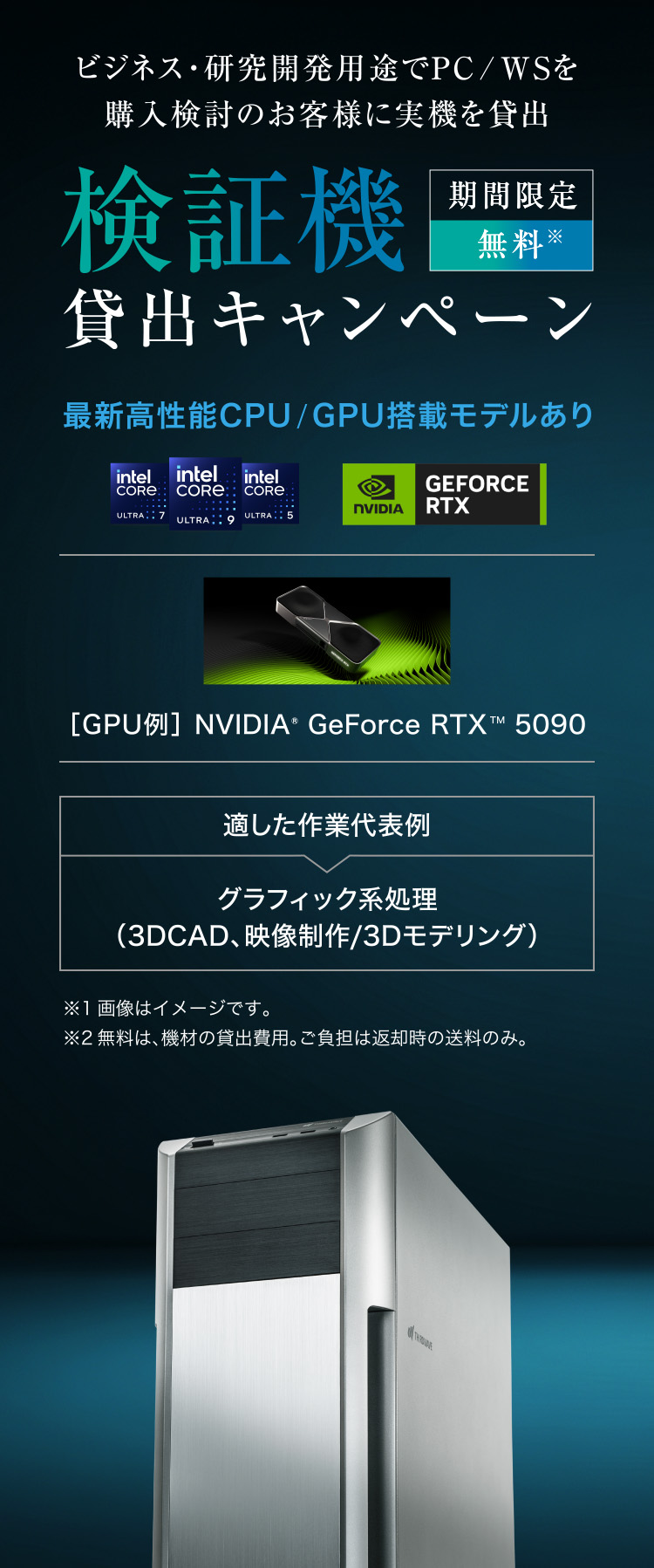 ビジネス・研究開発用途でPC/WSを購入検討のお客様に実機を貸出 検証機 貸出キャンペーン 期間限定 無料※ 最新高性能CPU/GPU搭載モデルあり ［GPU例］ NVIDIA® GeForce RTXTM 5090 適した作業代表例 グラフィック系処理（3DCAD、映像制作/3Dモデリング） ※1画像はイメージです。 ※2無料は、機材の貸出費用。ご負担は返却時の送料のみ。